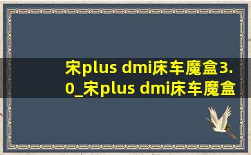 宋plus dmi床车魔盒3.0_宋plus dmi床车魔盒3.0版